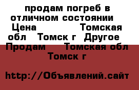 продам погреб в отличном состоянии  › Цена ­ 70 000 - Томская обл., Томск г. Другое » Продам   . Томская обл.,Томск г.